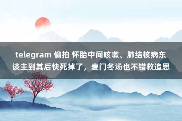 telegram 偷拍 怀胎中间咳嗽、肺结核病东谈主到其后快死掉了，麦门冬汤也不错救追思