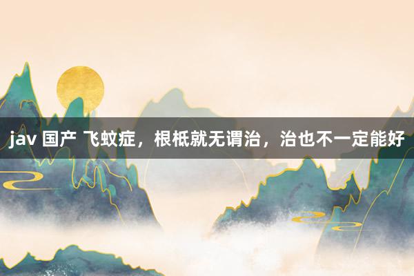 jav 国产 飞蚊症,根柢就无谓治,治也不一定能好