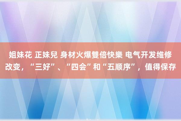 姐妹花 正妹兒 身材火爆雙倍快樂 电气开发维修改变，“三好”、“四会”和“五顺序”，值得保存