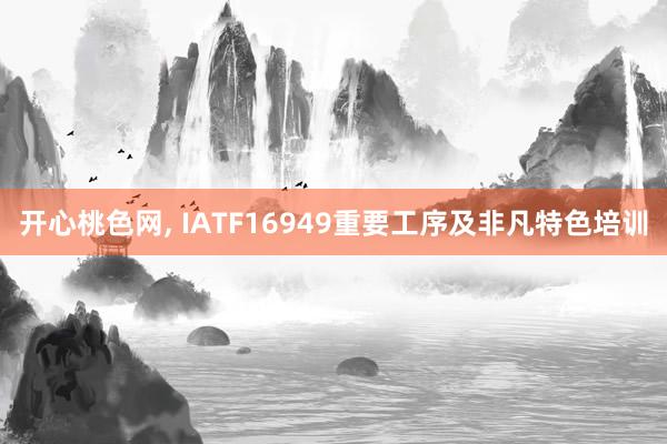 开心桃色网， IATF16949重要工序及非凡特色培训