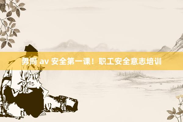 男同 av 安全第一课！职工安全意志培训