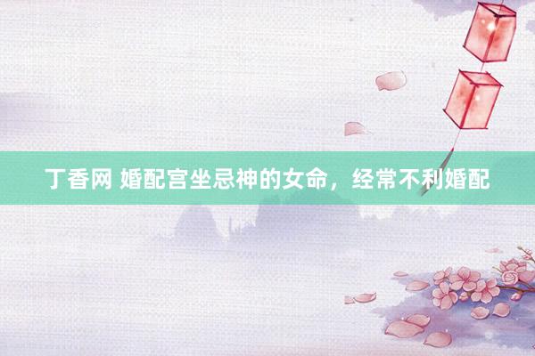 丁香网 婚配宫坐忌神的女命,经常不利婚配