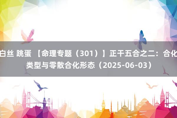 白丝 跳蛋 【命理专题（301）】正干五合之二：合化类型与零散合化形态（2025-06-03）