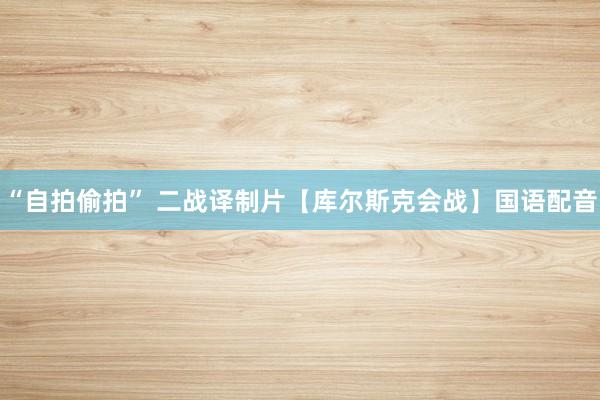 “自拍偷拍” 二战译制片【库尔斯克会战】国语配音