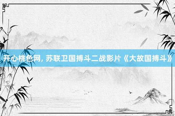 开心桃色网， 苏联卫国搏斗二战影片《大故国搏斗》